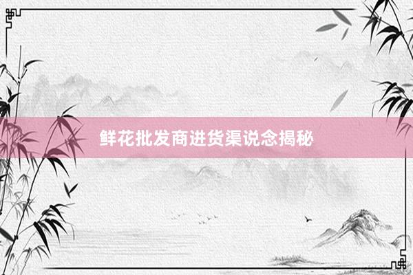 鲜花批发商进货渠说念揭秘