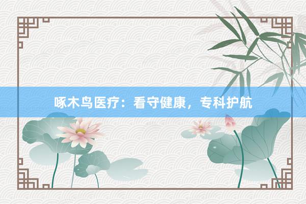 啄木鸟医疗：看守健康，专科护航