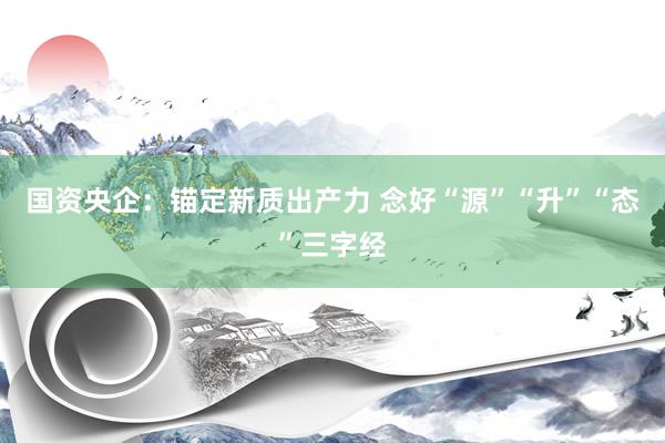 国资央企：锚定新质出产力 念好“源”“升”“态”三字经
